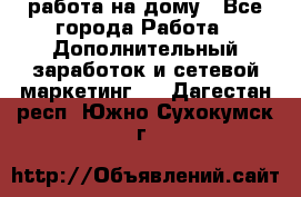 работа на дому - Все города Работа » Дополнительный заработок и сетевой маркетинг   . Дагестан респ.,Южно-Сухокумск г.